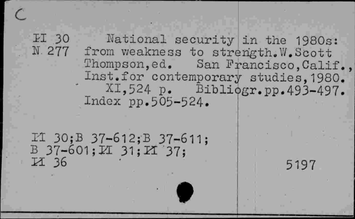 ﻿II 30 National security in the 1980s: N 277 from weakness to strength.W.Scott
Thompson,ed. San Francisco,Calif.
Inst.for contemporary studies,1980.
XI,524 p. Bibliogr.pp.493-497.
Index pp.503-524.
Il 30;B 37-612;B 37-611;
B 37-601; KE 31; Pt 37;
H 36	5197